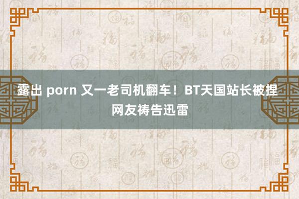 露出 porn 又一老司机翻车！BT天国站长被捏 网友祷告迅雷